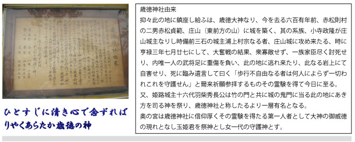 歳徳神社の由来／抑々此の地に鎮座し給ふは、歳徳大神なり、今を去る六百有年前、赤松則村の二男赤松貞範、庄山（東前方の山）に城を築く、其の系族、小寺政隆が庄山城主なりし時備前三石の城主浦上村宗なる者、庄山城に攻め来たる、時に亨禄三年七月廿七にして、大奮戦の結果、衆寡敵せず、一族家臣尽く討死せり、内唯一人の武将足に重傷を負い、此の地逃れ来たり、此なる岩上にて自害せり、死に臨み遺言して曰く「歩行不自由なる者は何人によらず一切われ、これを守護せん」と爾来祈願参拝するものその霊験を得て今日に至る。／ひとすじに清き心で念ずればりやくあらたか歳徳の神　